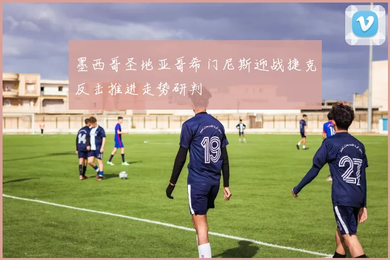 墨西哥圣地亚哥希门尼斯迎战捷克反击推进走势研判